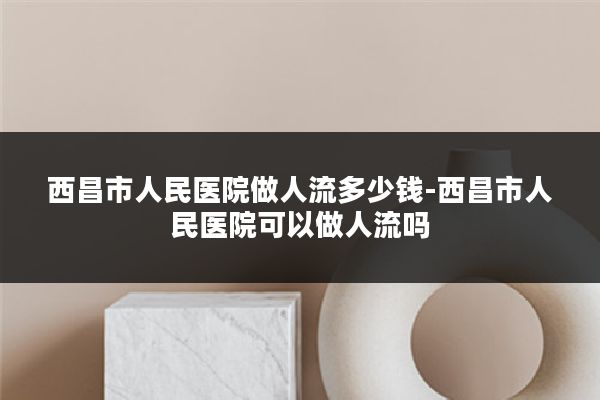 西昌市人民医院做人流多少钱-西昌市人民医院可以做人流吗