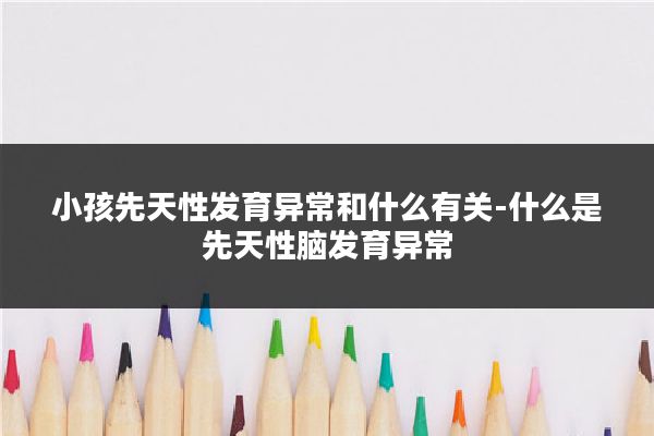 小孩先天性发育异常和什么有关-什么是先天性脑发育异常