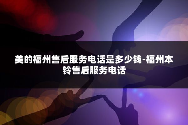 美的福州售后服务电话是多少钱-福州本铃售后服务电话