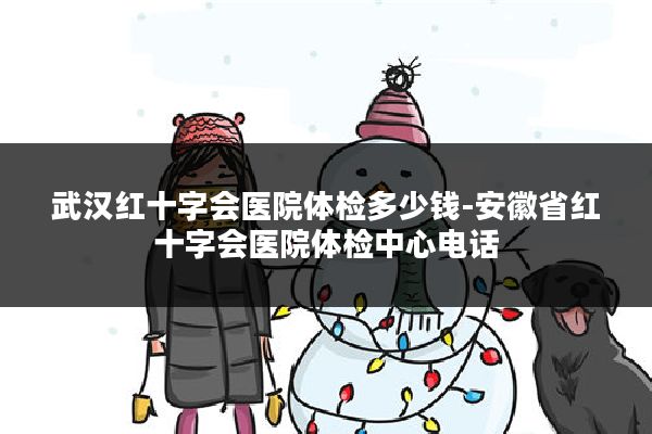 武汉红十字会医院体检多少钱-安徽省红十字会医院体检中心电话