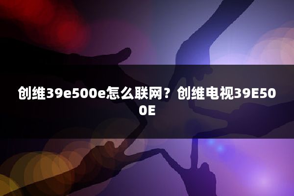 创维39e500e怎么联网?创维电视39E500E