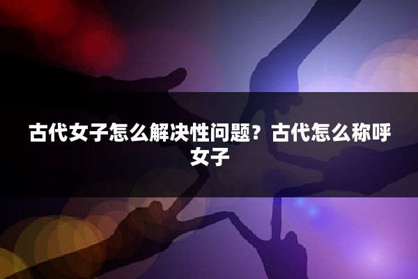古代女子怎么解决性问题?古代怎么称呼女子