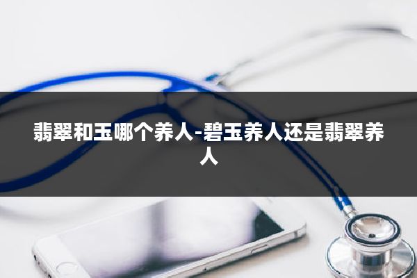 翡翠和玉哪个养人-碧玉养人还是翡翠养人
