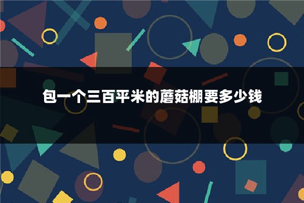 包一个三百平米的蘑菇棚要多少钱