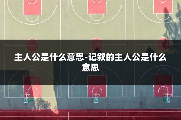 主人公是什么意思-记叙的主人公是什么意思