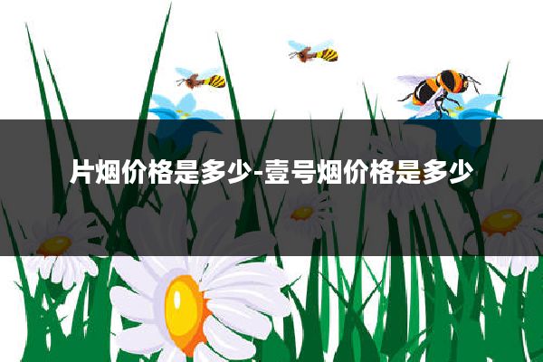 片烟价格是多少-壹号烟价格是多少