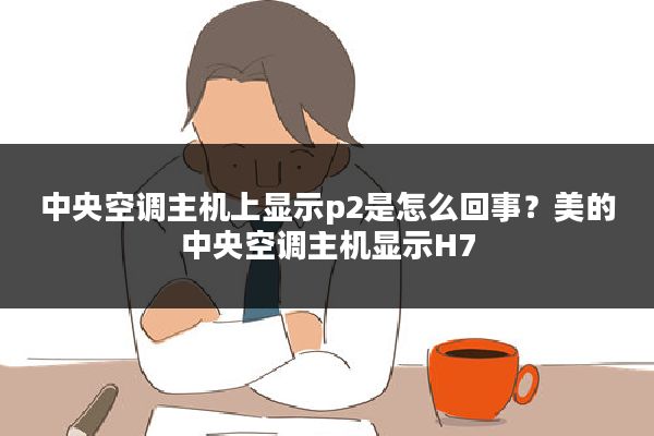 中央空调主机上显示p2是怎么回事?美的中央空调主机显示H7