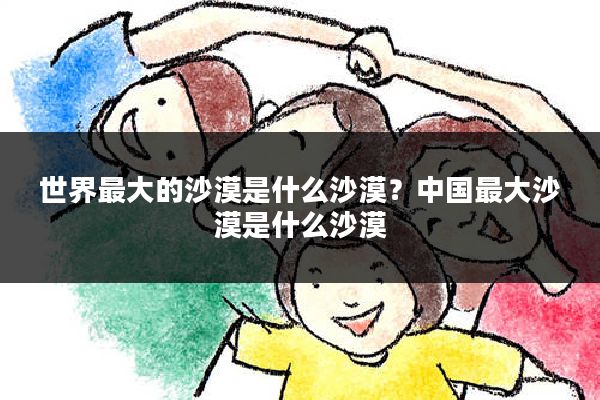 世界最大的沙漠是什么沙漠?中国最大沙漠是什么沙漠