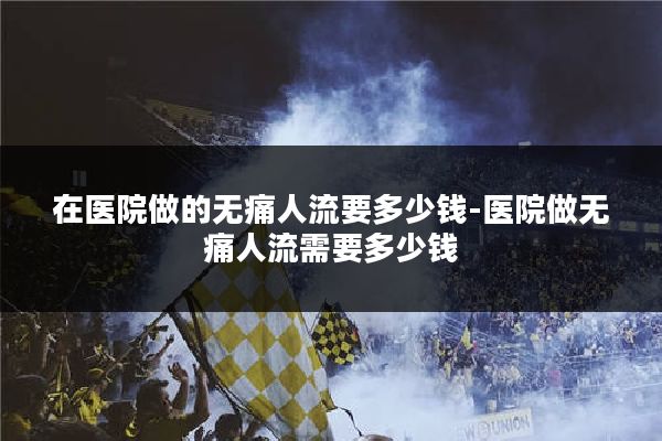 在医院做的无痛人流要多少钱-医院做无痛人流需要多少钱