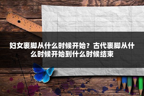 妇女裹脚从什么时候开始？古代裹脚从什么时候开始到什么时候结束