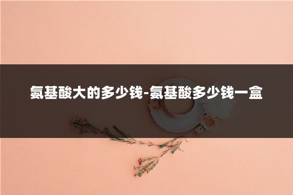 氨基酸大的多少钱-氨基酸多少钱一盒