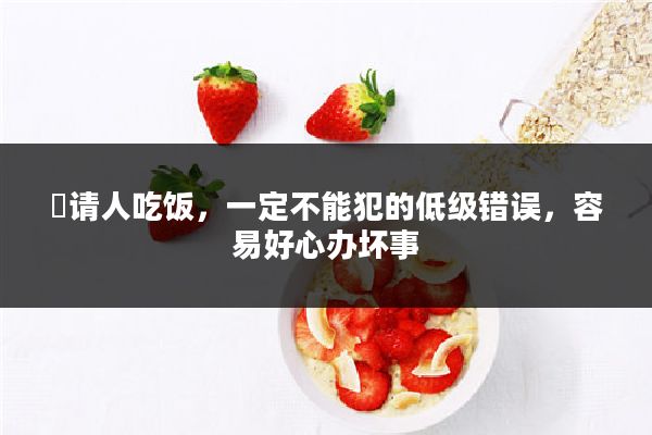 ​请人吃饭，一定不能犯的低级错误，容易好心办坏事
