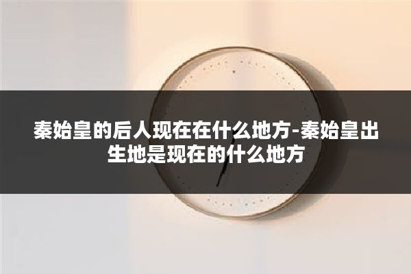 秦始皇的后人现在在什么地方-秦始皇出生地是现在的什么地方