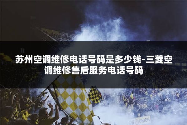 苏州空调维修电话号码是多少钱-三菱空调维修售后服务电话号码