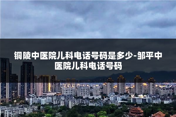 铜陵中医院儿科电话号码是多少-邹平中医院儿科电话号码