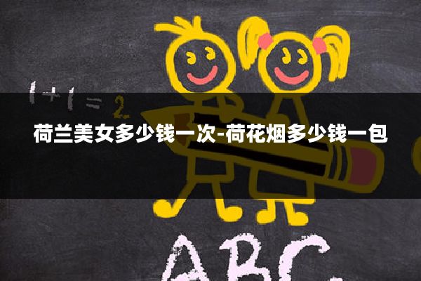 荷兰美女多少钱一次-荷花烟多少钱一包