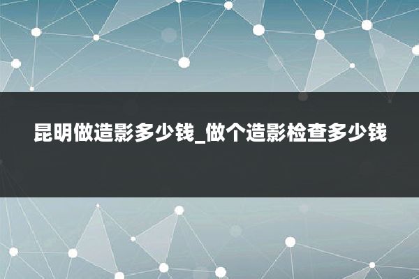 昆明做造影多少钱_做个造影检查多少钱