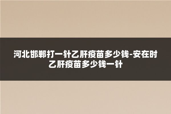 河北邯郸打一针乙肝疫苗多少钱-安在时乙肝疫苗多少钱一针