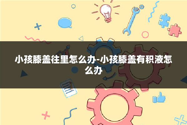 小孩膝盖往里怎么办-小孩膝盖有积液怎么办