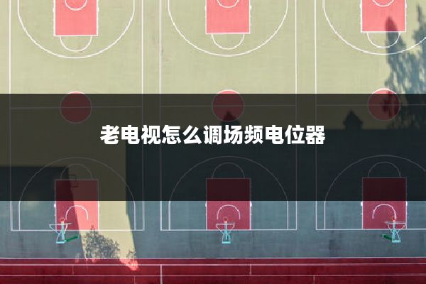 老电视怎么调场频电位器