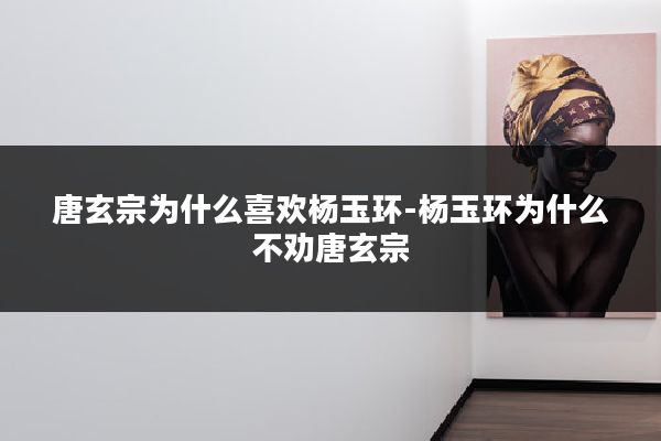 唐玄宗为什么喜欢杨玉环-杨玉环为什么不劝唐玄宗