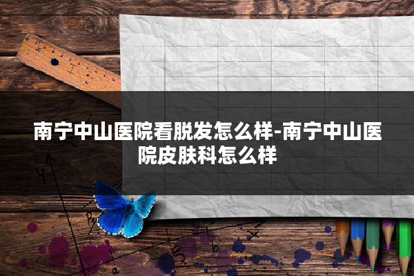 南宁中山医院看脱发怎么样-南宁中山医院皮肤科怎么样