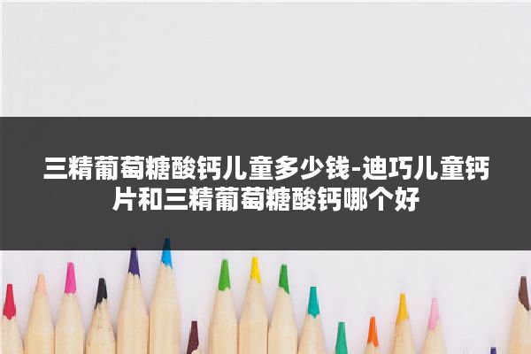三精葡萄糖酸钙儿童多少钱-迪巧儿童钙片和三精葡萄糖酸钙哪个好