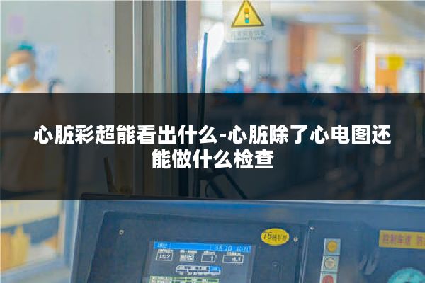 心脏彩超能看出什么-心脏除了心电图还能做什么检查