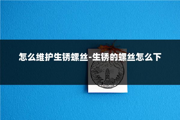 怎么维护生锈螺丝-生锈的螺丝怎么下