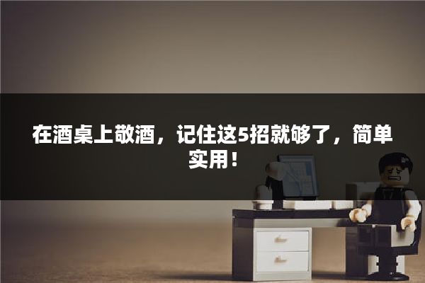 在酒桌上敬酒,记住这5招就够了,简单实用!