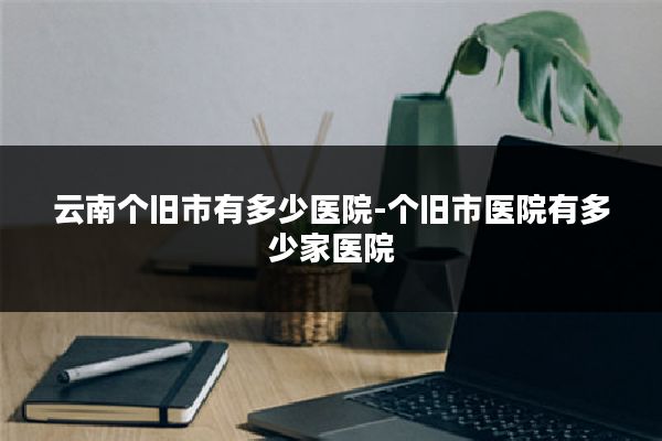 云南个旧市有多少医院-个旧市医院有多少家医院