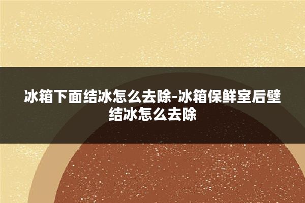 冰箱下面结冰怎么去除-冰箱保鲜室后壁结冰怎么去除