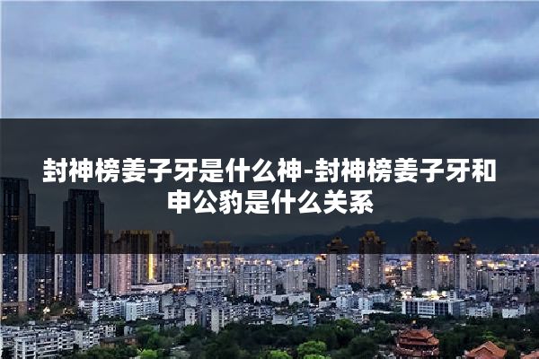 封神榜姜子牙是什么神-封神榜姜子牙和申公豹是什么关系