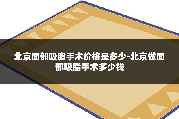 北京面部吸脂手术价格是多少-北京做面部吸脂手术多少钱