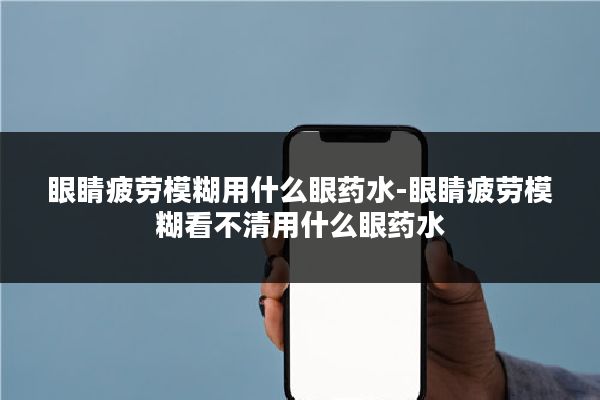 眼睛疲劳模糊用什么眼药水-眼睛疲劳模糊看不清用什么眼药水