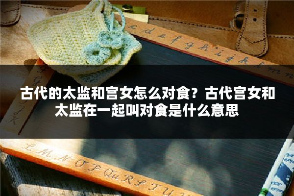 古代的太监和宫女怎么对食?古代宫女和太监在一起叫对食是什么意思