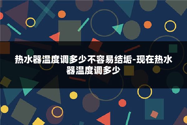 热水器温度调多少不容易结垢-现在热水器温度调多少