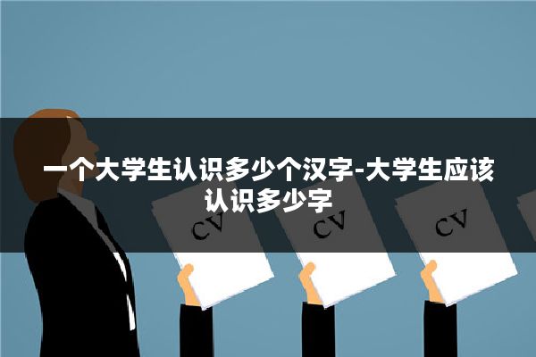 一个大学生认识多少个汉字-大学生应该认识多少字