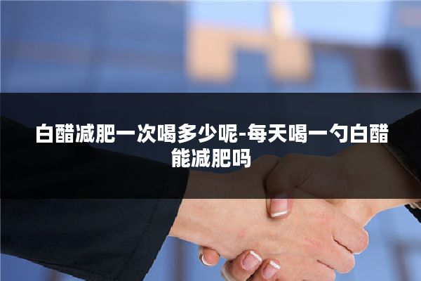 白醋减肥一次喝多少呢-每天喝一勺白醋能减肥吗