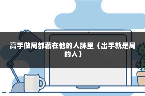 高手做局都藏在他的人脉里(出手就是局的人)