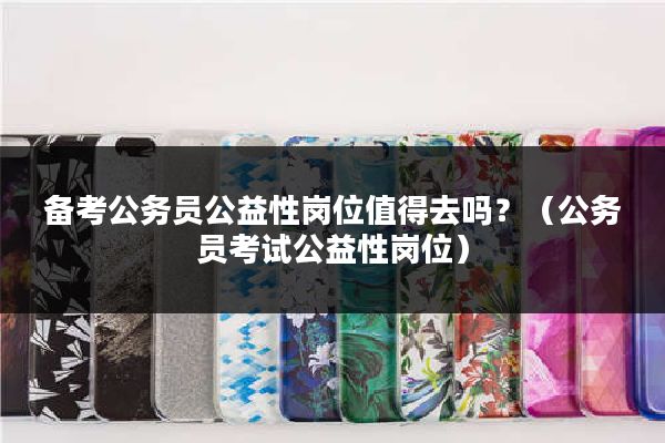 备考公务员公益性岗位值得去吗？（公务员考试公益性岗位）