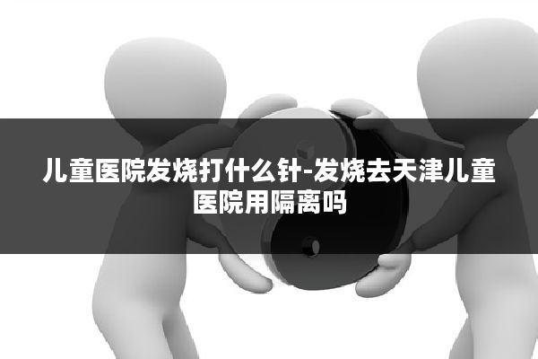 儿童医院发烧打什么针-发烧去天津儿童医院用隔离吗