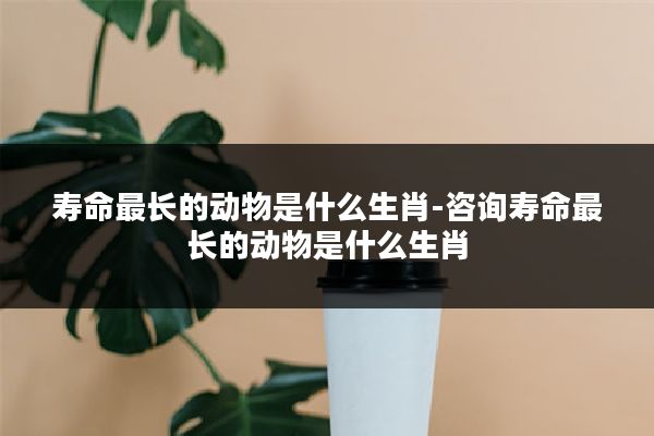 寿命最长的动物是什么生肖-咨询寿命最长的动物是什么生肖