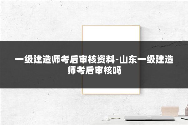 一级建造师考后审核资料-山东一级建造师考后审核吗