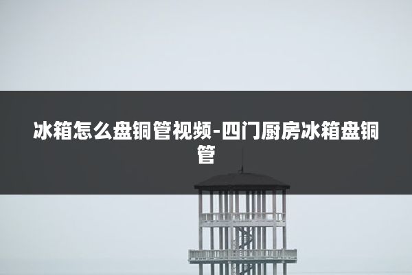 冰箱怎么盘铜管视频-四门厨房冰箱盘铜管