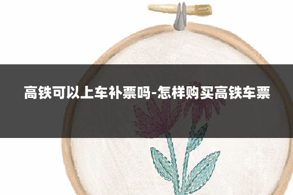 高铁可以上车补票吗-怎样购买高铁车票