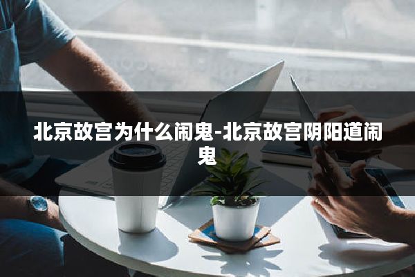 北京故宫为什么闹鬼-北京故宫阴阳道闹鬼