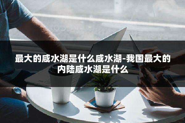 最大的咸水湖是什么咸水湖-我国最大的内陆咸水湖是什么