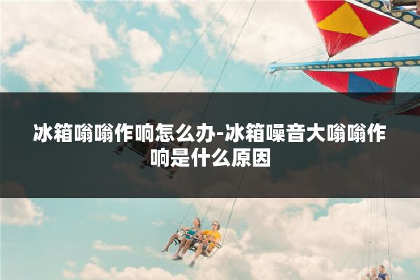 冰箱嗡嗡作响怎么办-冰箱噪音大嗡嗡作响是什么原因