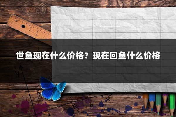 世鱼现在什么价格?现在回鱼什么价格